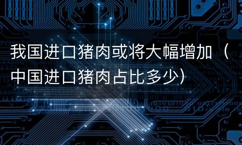 我国进口猪肉或将大幅增加（中国进口猪肉占比多少）