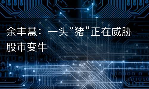 余丰慧：一头“猪”正在威胁股市变牛