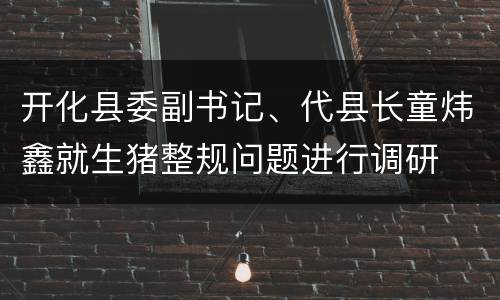 开化县委副书记、代县长童炜鑫就生猪整规问题进行调研