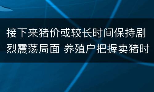 接下来猪价或较长时间保持剧烈震荡局面 养殖户把握卖猪时机很重大
