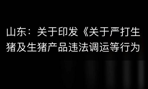 山东：关于印发《关于严打生猪及生猪产品违法调运等行为全力做好