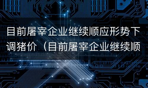 目前屠宰企业继续顺应形势下调猪价（目前屠宰企业继续顺应形势下调猪价的原因）