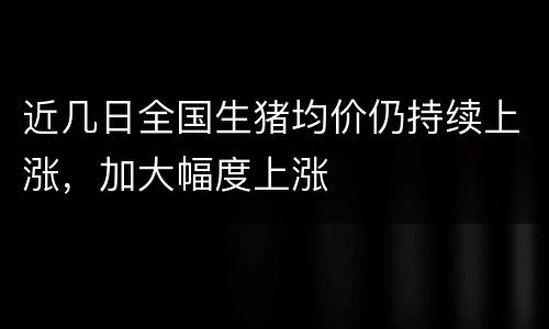 近几日全国生猪均价仍持续上涨，加大幅度上涨