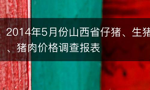 2014年5月份山西省仔猪、生猪、猪肉价格调查报表