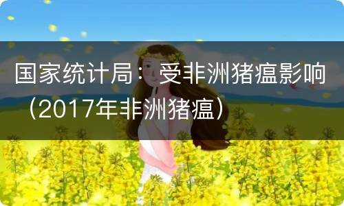 国家统计局：受非洲猪瘟影响（2017年非洲猪瘟）