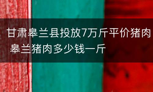 甘肃皋兰县投放7万斤平价猪肉 皋兰猪肉多少钱一斤