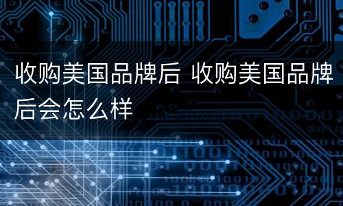 收购美国品牌后 收购美国品牌后会怎么样