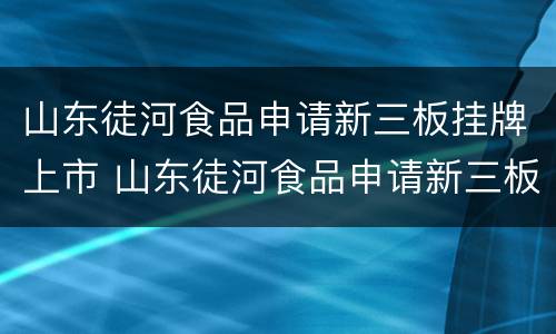山东徒河食品申请新三板挂牌上市 山东徒河食品申请新三板挂牌上市了吗