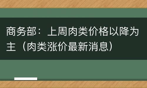 商务部：上周肉类价格以降为主（肉类涨价最新消息）