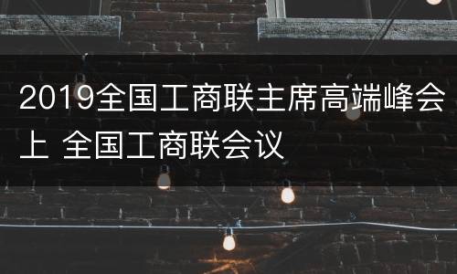 2019全国工商联主席高端峰会上 全国工商联会议