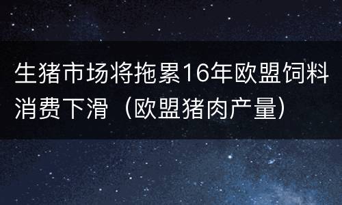 生猪市场将拖累16年欧盟饲料消费下滑（欧盟猪肉产量）