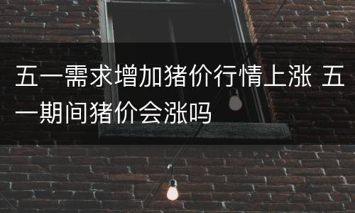 五一需求增加猪价行情上涨 五一期间猪价会涨吗