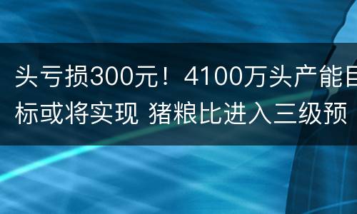 头亏损300元！4100万头产能目标或将实现 猪粮比进入三级预警区间