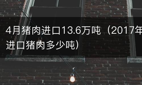 4月猪肉进口13.6万吨（2017年进口猪肉多少吨）