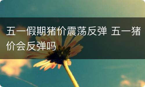 五一假期猪价震荡反弹 五一猪价会反弹吗