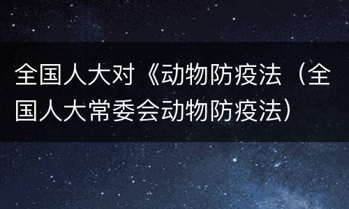 全国人大对《动物防疫法（全国人大常委会动物防疫法）