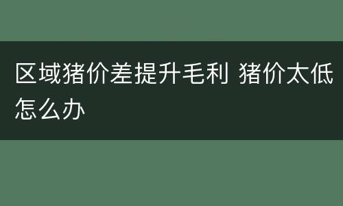 区域猪价差提升毛利 猪价太低怎么办