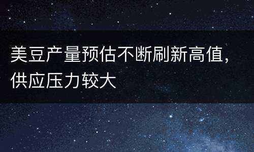 美豆产量预估不断刷新高值，供应压力较大