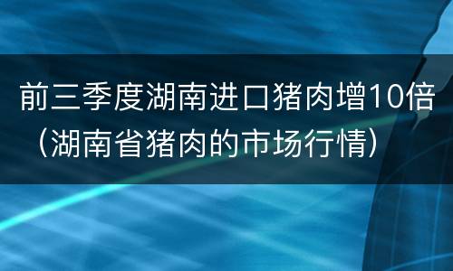 前三季度湖南进口猪肉增10倍（湖南省猪肉的市场行情）
