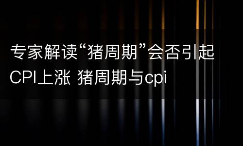 专家解读“猪周期”会否引起CPI上涨 猪周期与cpi