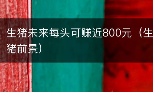 生猪未来每头可赚近800元（生猪前景）