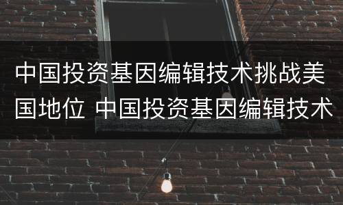 中国投资基因编辑技术挑战美国地位 中国投资基因编辑技术挑战美国地位的案例