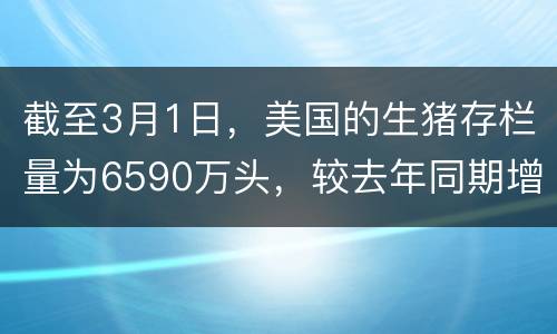 截至3月1日，美国的生猪存栏量为6590万头，较去年同期增长7%