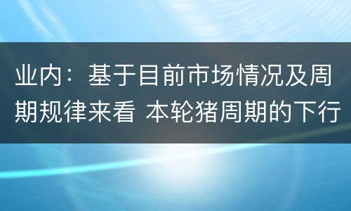 业内：基于目前市场情况及周期规律来看 本轮猪周期的下行趋势仍未