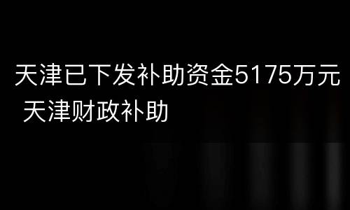 天津已下发补助资金5175万元 天津财政补助