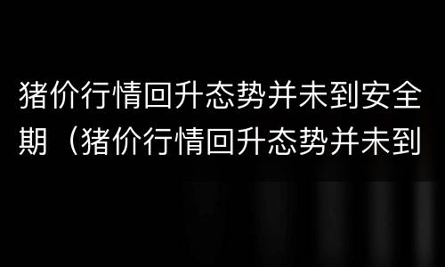 猪价行情回升态势并未到安全期（猪价行情回升态势并未到安全期怎么回事）