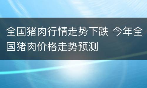 全国猪肉行情走势下跌 今年全国猪肉价格走势预测