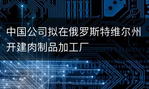 中国公司拟在俄罗斯特维尔州开建肉制品加工厂