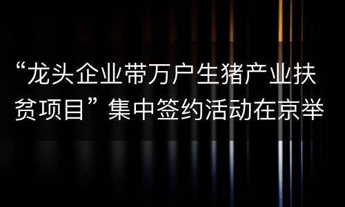 “龙头企业带万户生猪产业扶贫项目” 集中签约活动在京举行