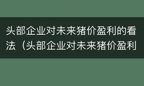 头部企业对未来猪价盈利的看法（头部企业对未来猪价盈利的看法和建议）