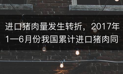进口猪肉量发生转折，2017年1—6月份我国累计进口猪肉同比下降13