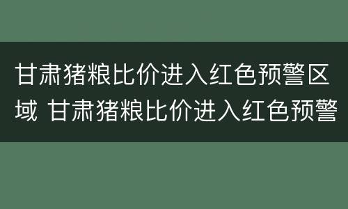 甘肃猪粮比价进入红色预警区域 甘肃猪粮比价进入红色预警区域了吗