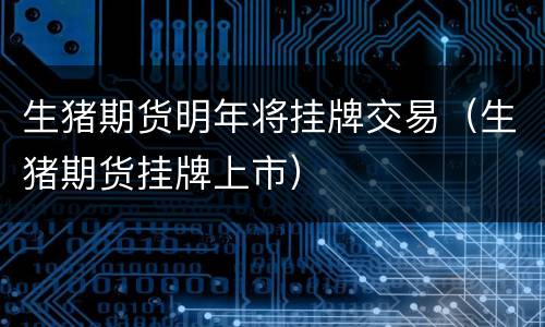 生猪期货明年将挂牌交易（生猪期货挂牌上市）