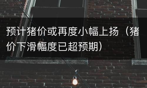 预计猪价或再度小幅上扬（猪价下滑幅度已超预期）
