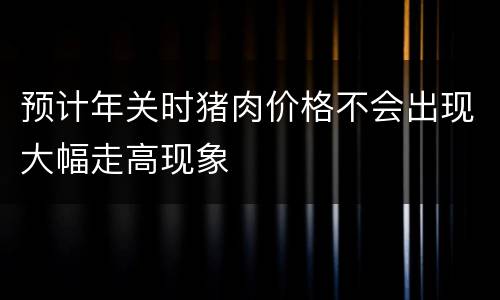 预计年关时猪肉价格不会出现大幅走高现象