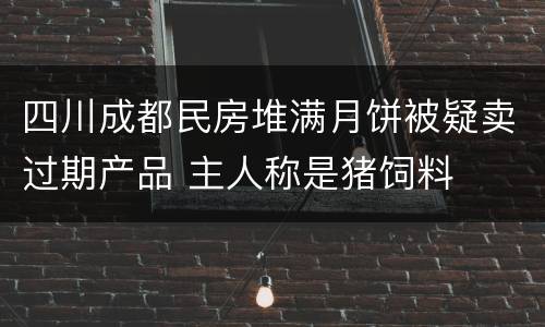 四川成都民房堆满月饼被疑卖过期产品 主人称是猪饲料