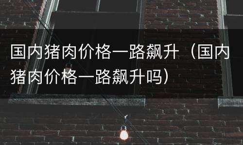 国内猪肉价格一路飙升（国内猪肉价格一路飙升吗）
