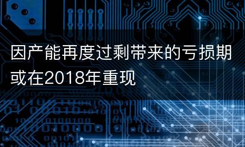 因产能再度过剩带来的亏损期或在2018年重现