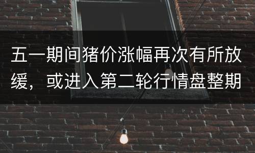 五一期间猪价涨幅再次有所放缓，或进入第二轮行情盘整期