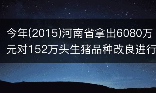 今年(2015)河南省拿出6080万元对152万头生猪品种改良进行补贴