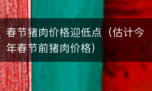 春节猪肉价格迎低点（估计今年春节前猪肉价格）