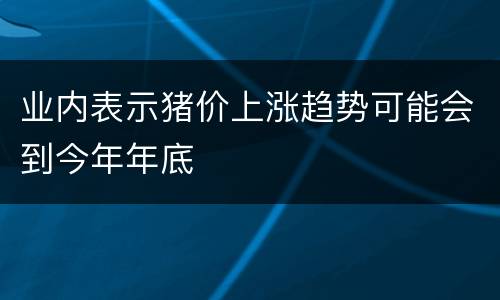 业内表示猪价上涨趋势可能会到今年年底