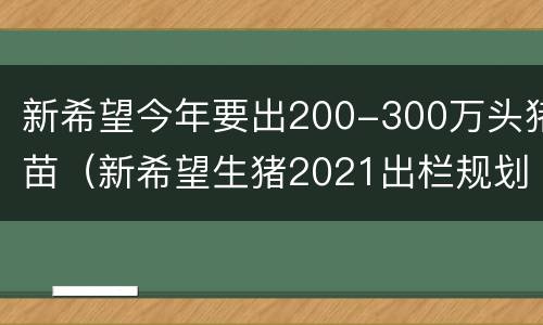新希望今年要出200-300万头猪苗（新希望生猪2021出栏规划）