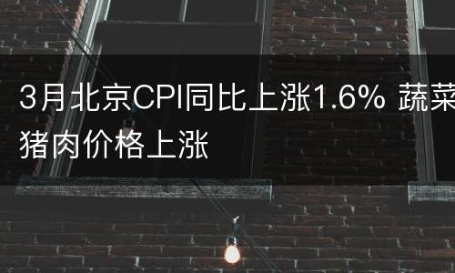 3月北京CPI同比上涨1.6% 蔬菜猪肉价格上涨