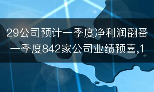 29公司预计一季度净利润翻番 一季度842家公司业绩预喜,17家净利增幅超10倍