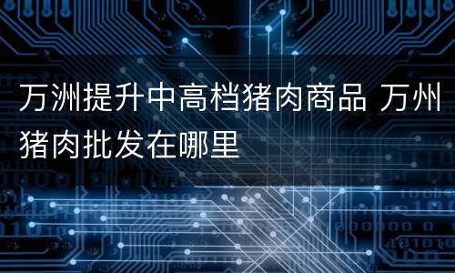 万洲提升中高档猪肉商品 万州猪肉批发在哪里